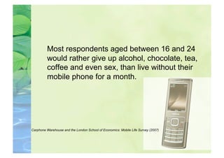 Most respondents aged between 16 and 24
         would rather give up alcohol, chocolate, tea,
         coffee and even sex, than live without their
         mobile phone for a month.




Carphone Warehouse and the London School of Economics: Mobile Life Survey (2007)
 