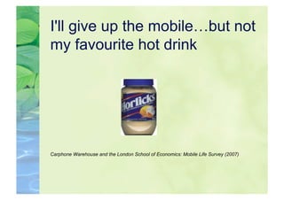 I'll give up the mobile…but not
my favourite hot drink




Carphone Warehouse and the London School of Economics: Mobile Life Survey (2007)
 