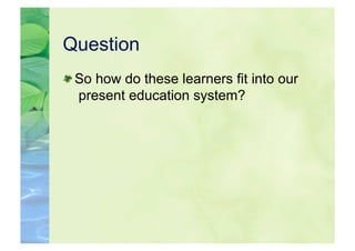 Question

  So how do these learners fit into our
   present education system?
 