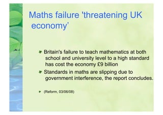 Maths failure 'threatening UK
economy’

  
   Britain's failure to teach mathematics at both
      school and university level to a high standard
      has cost the economy £9 billion
  
   Standards in maths are slipping due to
      government interference, the report concludes.

  
   (Reform, 03/06/08)
 