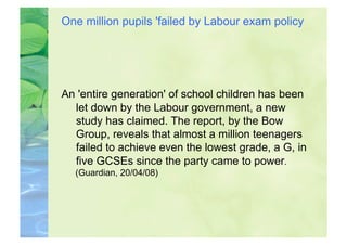One million pupils 'failed by Labour exam policy




An 'entire generation' of school children has been
  let down by the Labour government, a new
  study has claimed. The report, by the Bow
  Group, reveals that almost a million teenagers
  failed to achieve even the lowest grade, a G, in
  five GCSEs since the party came to power.
  (Guardian, 20/04/08)
 