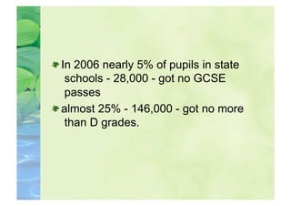  In 2006 nearly 5% of pupils in state
    schools - 28,000 - got no GCSE
    passes

  almost 25% - 146,000 - got no more
    than D grades.
 