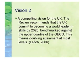 Vision 2

  A compelling vision for the UK. The
   Review recommends that the UK
   commit to becoming a world leader in
   skills by 2020, benchmarked against
   the upper quartile of the OECD. This
   means doubling attainment at most
   levels. (Leitch, 2006)
 