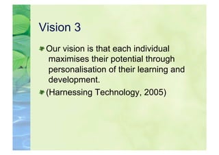Vision 3

  Our vision is that each individual
    maximises their potential through
    personalisation of their learning and
    development.

  (Harnessing Technology, 2005)
 
