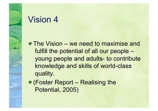 Vision 4


  The Vision – we need to maximise and
    fulfill the potential of all our people –
    young people and adults- to contribute
    knowledge and skills of world-class
    quality.

  (Foster Report – Realising the
    Potential, 2005)
 