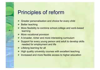 Principles of reform

   Greater personalisation and choice for every child

   Better teaching

   More flexibility to combine school,college and work-based
     learning

   More vocational provision

   A broader, richer and more interesting curriculum

   Support for every young person and adult to develop skills
     needed for employment and life

   Lifelong learning for all

   High quality university courses with excellent teaching

   Increased and more flexible access to higher education
 