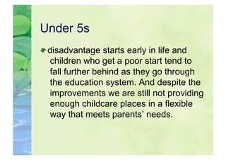 Under 5s

  disadvantage starts early in life and
   children who get a poor start tend to
   fall further behind as they go through
   the education system. And despite the
   improvements we are still not providing
   enough childcare places in a flexible
   way that meets parents’ needs.
 