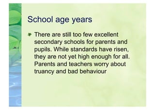 School age years

   There are still too few excellent
    secondary schools for parents and
    pupils. While standards have risen,
    they are not yet high enough for all.
    Parents and teachers worry about
    truancy and bad behaviour
 