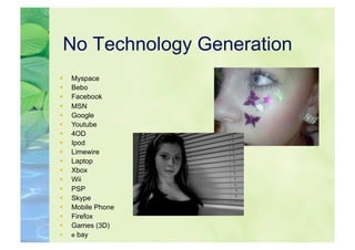 No Technology Generation
    Myspace
    Bebo
    Facebook
    MSN
    Google
    Youtube
    4OD
    Ipod
    Limewire
    Laptop
    Xbox
    Wii
    PSP
    Skype
    Mobile Phone
    Firefox
    Games (3D)
    e bay
 
