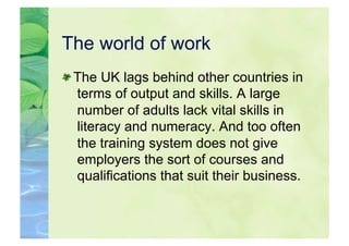 The world of work

  The UK lags behind other countries in
   terms of output and skills. A large
   number of adults lack vital skills in
   literacy and numeracy. And too often
   the training system does not give
   employers the sort of courses and
   qualifications that suit their business.
 