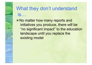 What they don’t understand
is…

  No matter how many reports and
   initiatives you produce, there will be
   “no significant impact” to the education
   landscape until you replace the
   existing model
 