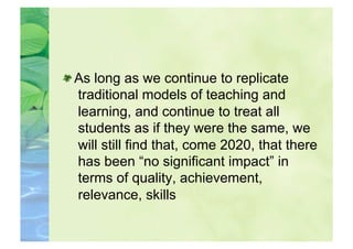  As long as we continue to replicate
   traditional models of teaching and
   learning, and continue to treat all
   students as if they were the same, we
   will still find that, come 2020, that there
   has been “no significant impact” in
   terms of quality, achievement,
   relevance, skills
 