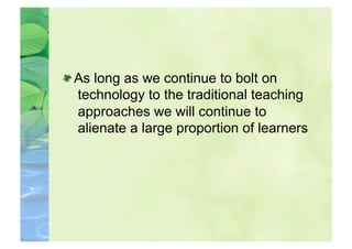  As long as we continue to bolt on
   technology to the traditional teaching
   approaches we will continue to
   alienate a large proportion of learners
 