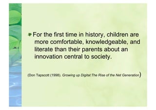  For the first time in history, children are
   more comfortable, knowledgeable, and
   literate than their parents about an
   innovation central to society.

(Don Tapscott (1998). Growing up Digital:The Rise of the Net Generation   )
 