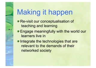 Making it happen

  Re-visit our conceptualisation of
    teaching and learning

  Engage meaningfully with the world our
    learners live in

  Integrate the technologies that are
    relevant to the demands of their
    networked society
 