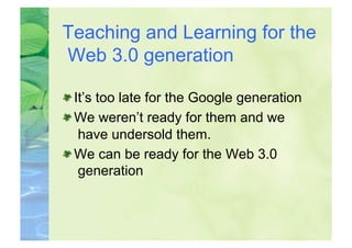 Teaching and Learning for the
Web 3.0 generation


  It’s too late for the Google generation

  We weren’t ready for them and we
    have undersold them.

  We can be ready for the Web 3.0
    generation
 