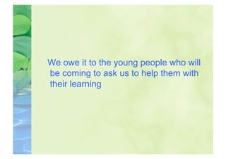 We owe it to the young people who will
be coming to ask us to help them with
their learning
 