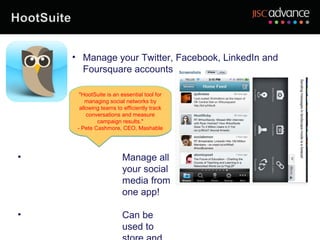 • Manage your Twitter, Facebook, LinkedIn and
      Foursquare accounts

      "HootSuite is an essential tool for
         managing social networks by
      allowing teams to efficiently track
         conversations and measure
             campaign results."
     - Pete Cashmore, CEO, Mashable




•                      Manage all
                       your social
                       media from
                       one app!

•                      Can be
                       used to
 