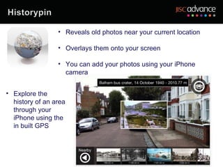 • Reveals old photos near your current location

                 • Overlays them onto your screen

                 • You can add your photos using your iPhone
                   camera


• Explore the
  history of an area
  through your
  iPhone using the
  in built GPS
 