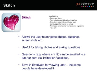 Skitch




• Allows the user to annotate photos, sketches,
  screenshots etc.

• Useful for taking photos and asking questions

• Questions (e.g. where am I?) can be emailed to a
  tutor or sent via Twitter or Facebook.

• Save in EverNote for viewing later – the same
  people have developed it
 