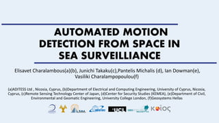 AUTOMATED MOTION
DETECTION FROM SPACE IN
SEA SURVEILLIANCE
Elisavet Charalambous(a)(b), Junichi Takaku(c),Pantelis Michalis (d), Ian Dowman(e),
Vasiliki Charalampopoulou(f)
(a)ADITESS Ltd , Nicosia, Cyprus, (b)Department of Electrical and Computing Engineering, University of Cyprus, Nicosia,
Cyprus, (c)Remote Sensing Technology Center of Japan, (d)Center for Security Studies (KEMEA), (e)Department of Civil,
Environmental and Geomatic Engineering, University College London, (f)Geosystems Hellas
 