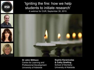 Dr John Willison
Centre for Learning and
Professional Development
University of Adelaide
'Igniting the fire: how we help
students to initiate research’
A webinar for CUR, September 30, 2010.
Sophie Karanicolas
& Cathy Snelling
School of Dentistry
University of Adelaide
 