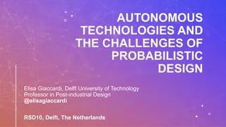 AUTONOMOUS
TECHNOLOGIES AND
THE CHALLENGES OF
PROBABILISTIC
DESIGN
Elisa Giaccardi, Delft University of Technology
Professor in Post-industrial Design
@elisagiaccardi
RSD10, Delft, The Netherlands
 