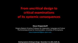 From uncritical design to
critical examinations
of its systemic consequences
Klaus Krippendorff
Gregory Bateson Emeritus Professor for Cybernetics, Language and Culture
The Annenberg School for Communication; University of Pennsylvania
klaus.krippendorff@asc.upenn.edu
Relating Systems thinking to Design –November 3–6, 2021, Delft, NL.
 