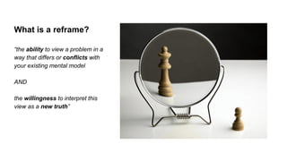 “the ability to view a problem in a
way that differs or conflicts with
your existing mental model
AND
the willingness to interpret this
view as a new truth”
What is a reframe?
 
