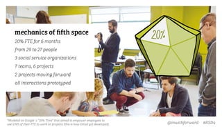 @inwithforward #RSD4
*Modeled on Google´s “20% Time” that aimed to empower employees to
use 1/5th of their FTE to work on projects (this is how Gmail got developed).
mechanics of ﬁfth space
20% FTE for 6 months
from 29 to 27 people
3 social service organizations
7 teams, 6 projects
2 projects moving forward
all interactions prototyped
 
