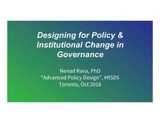 Designing for Policy &
Institutional Change in
Governance
Nenad Rava, PhD
“Advanced Policy Design”, #RSD5
Toronto, Oct 2016
 