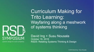 © 2016 David Ing + Susu Nousala
Curriculum Making for
Trito Learning:
Wayfaring along a meshwork
of systems thinking
David Ing + Susu Nousala
October 16, 2016
RSD5: Relating Systems Thinking & Design
 