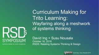David Ing + Susu Nousala 2016
Curriculum Making for
Trito Learning:
Wayfaring along a meshwork
of systems thinking
David Ing + Susu Nousala
October 16, 2016
RSD5: Relating Systems Thinking & Design
 