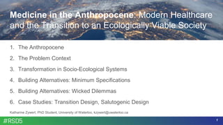1
Medicine in the Anthropocene: Modern Healthcare
and the Transition to an Ecologically Viable Society
1. The Anthropocene
2. The Problem Context
3. Transformation in Socio-Ecological Systems
4. Building Alternatives: Minimum Specifications
5. Building Alternatives: Wicked Dilemmas
6. Case Studies: Transition Design, Salutogenic Design
Katharine Zywert, PhD Student, University of Waterloo, kzywert@uwaterloo.ca
 