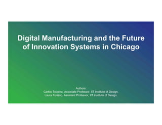 Digital Manufacturing and the Future
of Innovation Systems in Chicago
Authors:
Carlos Teixeira, Associate Professor, IIT Institute of Design.
Laura Forlano, Assistant Professor, IIT Institute of Design.
 