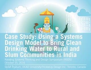 Case Study: Using a Systems
Design Model to Bring Clean
Drinking Water to Rural and
Slum Communities in India
Sarah Tranum, OCAD University/TrickleUp Design Inc. Toronto, Canada
Relating Systems Thinking and Design Symposium (RSD5)
October 15, 2016
 