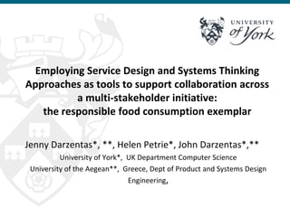 Employing Service Design and Systems Thinking
Approaches as tools to support collaboration across
a multi-stakeholder initiative:
the responsible food consumption exemplar
Jenny Darzentas*, **, Helen Petrie*, John Darzentas*,**
University of York*, UK Department Computer Science
University of the Aegean**, Greece, Dept of Product and Systems Design
Engineering,
 