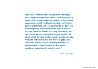 "The true foundation of all culture is the knowledge
and understanding of water. Water is the substance or
cause of all creation and for this reason is the original
accumulator, which readily absorbs both earthly and
cosmic substances and conveys them to the body in a
purely objective form. This must be done in such a
way that the attributes will in no way be modified and
that change as such can only first come about in the
effect, which the organically correctly structured body
mediates and imparts. For this reason a good spirit
dwells in a healthy body. Conversely a body full of
vitality can be created, maintained and further
developed by healing the inhering spirit."
Viktor Shauberger
Dario Toso | RSD6, Oslo 2017
 