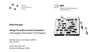 Mind the gap!
Design	for	public service	innovation –
a	Norwegian	Stimulation Trial	Program
Agency for	Public	Management	
and	eGovernment
Relating Systems	and	Design	6	(RSD6)
Oslo	18.10.17
Sissel	Kristin	Hoel,	Difi
Benedicte	Wildhagen,	DOGA
 