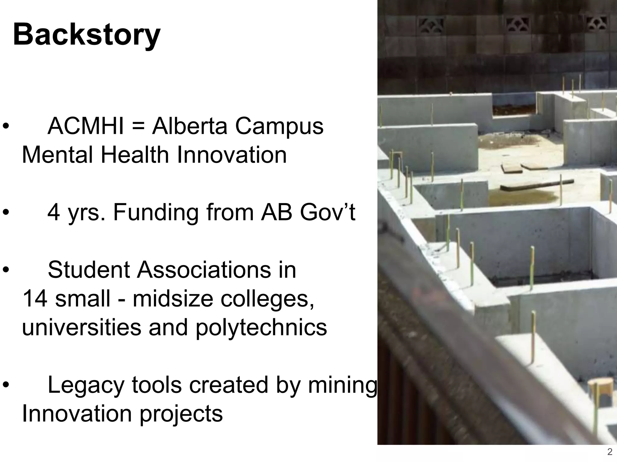 Backstory
2
• ACMHI = Alberta Campus
Mental Health Innovation
• 4 yrs. Funding from AB Gov’t
• Student Associations in
14 small - midsize colleges,
universities and polytechnics
• Legacy tools created by mining
Innovation projects
 