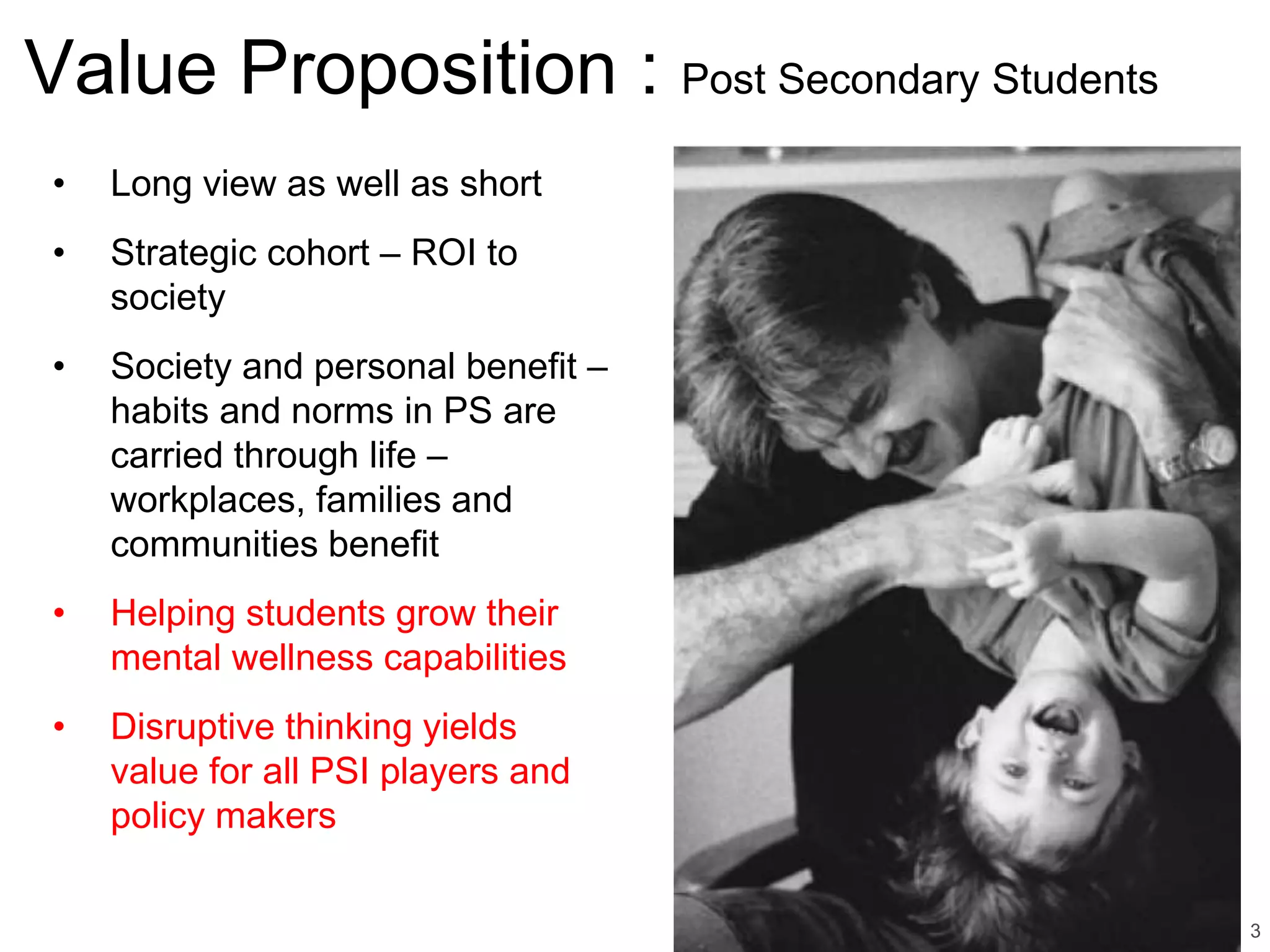 • Long view as well as short
• Strategic cohort – ROI to
society
• Society and personal benefit –
habits and norms in PS are
carried through life –
workplaces, families and
communities benefit
• Helping students grow their
mental wellness capabilities
• Disruptive thinking yields
value for all PSI players and
policy makers
3
Value Proposition : Post Secondary Students
 