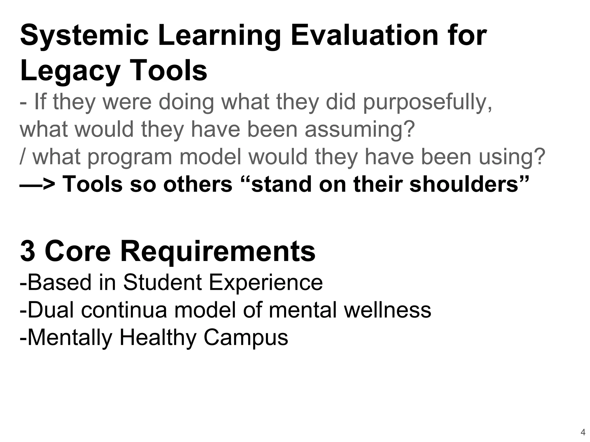 4
Systemic Learning Evaluation for
Legacy Tools
- If they were doing what they did purposefully,
what would they have been assuming?
/ what program model would they have been using?
—> Tools so others “stand on their shoulders”
3 Core Requirements
-Based in Student Experience
-Dual continua model of mental wellness
-Mentally Healthy Campus
 