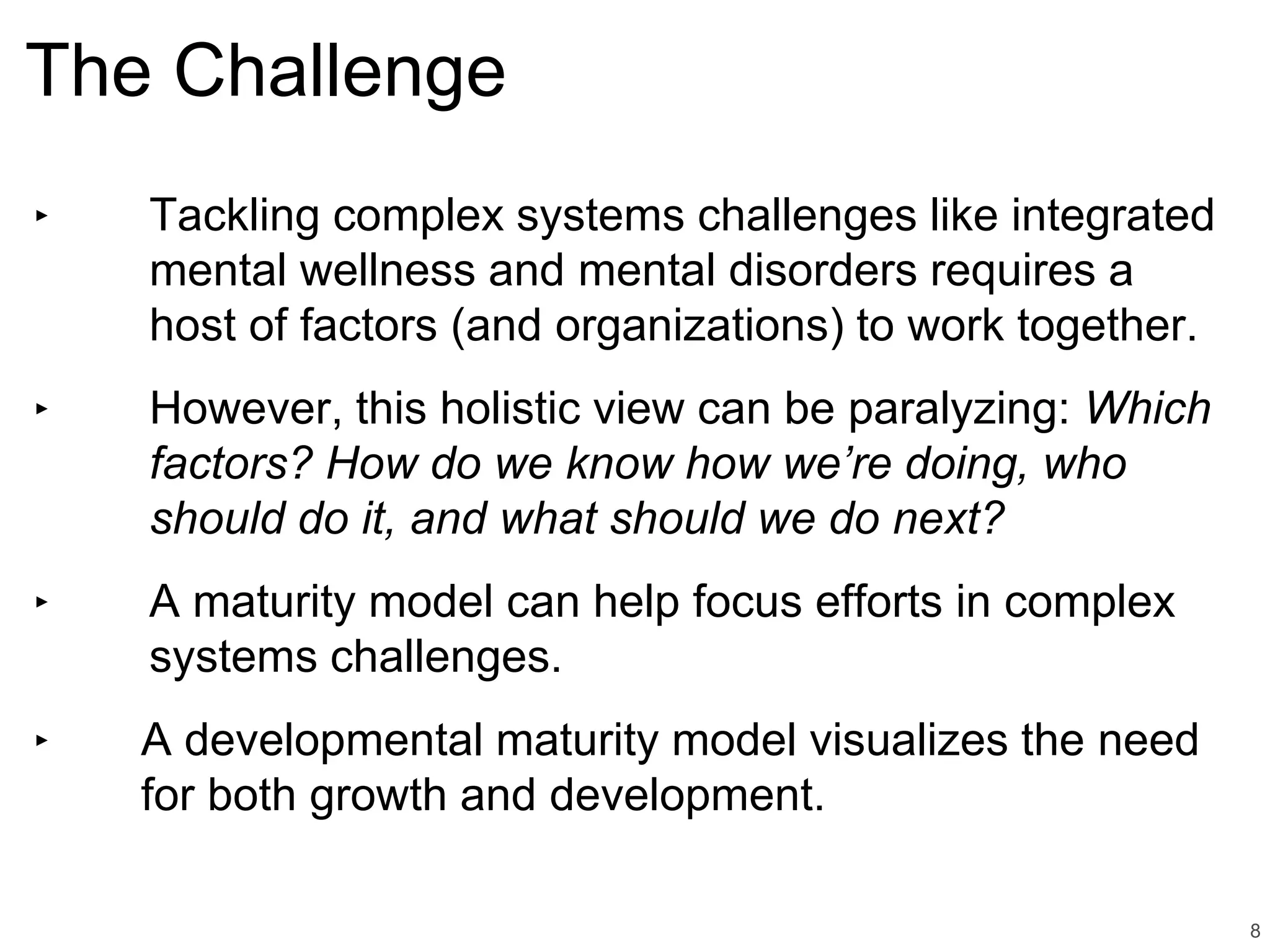 The Challenge
‣ Tackling complex systems challenges like integrated
mental wellness and mental disorders requires a
host of factors (and organizations) to work together.
‣ However, this holistic view can be paralyzing: Which
factors? How do we know how we’re doing, who
should do it, and what should we do next?
‣ A maturity model can help focus efforts in complex
systems challenges.
‣ A developmental maturity model visualizes the need
for both growth and development.
8
 