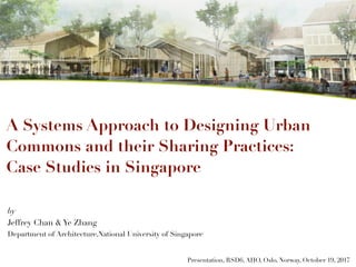 by
Jeffrey Chan & Ye Zhang
Department of Architecture,National University of Singapore
Presentation, RSD6, AHO, Oslo, Norway, October 19, 2017
A Systems Approach to Designing Urban
Commons and their Sharing Practices:
Case Studies in Singapore
 