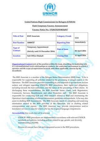 United Nations High Commissioner for Refugees (UNHCR)
Flash Temporary Vacancy Announcement
Vacancy Notice No.: VN/KEN/DDB/16/017
Title of Post RSD Associate Category / Grade
GL6
Post Number 10008727 Reporting Date Immediately
Type of
Contract
Temporary Appointment
(Strictly until 31 December 2016)
Date of Issue
04 April 2016
Location Sub Office Dadaab Closing Date 11 April 2016
Organizational Context (role of the position within the team, describing its leadership role,
it’s external/internal work relationships or contacts, the contextual environment in which it
operates and the scope of supervision received, and where applicable, exercise by the
incumbent)
The RSD Associate is a member of the Refugee Status Determination (RSD) team. S/he is
responsible for supporting all activities related to the processing of refugee claims in the
Operation. The RSD Associate provides counselling to, and responds to queries from, asylum
seekers and refugees regarding UNHCR's RSD procedures, their rights and obligations,
including towards the host authorities, and the status of the processing of their claims. In
discharging these responsibilities, the RSD Associate liaises closely with Registration,
Community Services, Resettlement, and other Protection staff. The RSD Associate is
responsible for conducting COI and other research related to RSD and maintaining the
Operation's local repository of relevant information, guidelines and standards. S/he may also
assist in drafting RSD Assessments. The RSD Associate assists in compiling and analysing
information related to the RSD activities of the Operation, and in drafting related
correspondence and reports. The RSD Associate may provide interpretation and/or
translation services in cases for which s/he has the required language competencies.
Accountability (key results that will be achieved)
- UNHCR’s RSD procedures are implemented in accordance with relevant UNHCR
standards and policies, including policies related to age, gender, and diversity
mainstreaming (AGDM).
- Persons of concern have fair and transparent access to the RSD procedures.
 