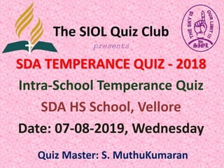 The SIOL Quiz Club
presents
SDA TEMPERANCE QUIZ - 2018
Intra-School Temperance Quiz
SDA HS School, Vellore
Date: 07-08-2019, Wednesday
Quiz Master: S. MuthuKumaran
 