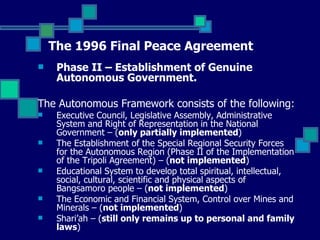 The 1996 Final Peace Agreement Phase II – Establishment of Genuine Autonomous Government.  The Autonomous Framework consists of the following: Executive Council, Legislative Assembly, Administrative System and Right of Representation in the National Government – ( only partially implemented ) The Establishment of the Special Regional Security Forces for the Autonomous Region (Phase II of the Implementation of the Tripoli Agreement) – ( not implemented ) Educational System to develop total spiritual, intellectual, social, cultural, scientific and physical aspects of Bangsamoro people – ( not implemented ) The Economic and Financial System, Control over Mines and Minerals – ( not implemented ) Shari’ah – ( still only remains up to personal and family laws ) 