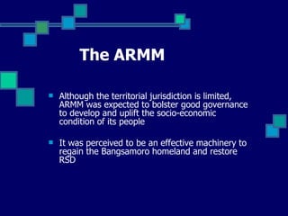 The ARMM Although the territorial jurisdiction is limited, ARMM was expected to bolster good governance to develop and uplift the socio-economic condition of its people It was perceived to be an effective machinery to regain the Bangsamoro homeland and restore RSD 
