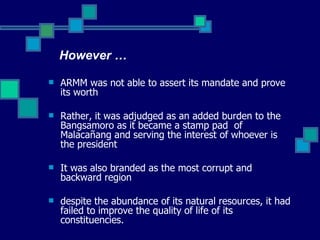ARMM was not able to assert its mandate and prove its worth Rather, it was adjudged as an added burden to the Bangsamoro as it became a stamp pad  of  Malacañang and serving the interest of whoever is the president It was also branded as the most corrupt and backward region despite the abundance of its natural resources, it had failed to improve the quality of life of its constituencies. However … 