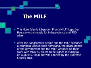 The MILF The Moro Islamic Liberation Front (MILF) kept the Bangsamoro struggle for independence and RSD alive After the Bangsamoro people and the MILF seasoned a countless wars in their homeland, the peace panels of the government and the MILF wrapped up their work with MOA-AD slated to be signed in Malaysia on August 5, 2008 but was aborted by the Supreme Court’s TRO. 